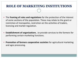 ROLE OF MARKETING INSTITUTIONS
 The framing of rules and regulations for the protection of the interest
of some sections of the population. These may relate to the grant or
restriction of monopolies, restriction on the activities of traders,
licensing and market regulation.
 Establishment of organizations , to provide services to the farmers for
performing certain marketing functions.
 Promotion of farmers cooperative societies for agricultural marketing
and agro processing.
 