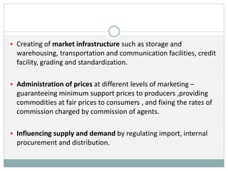  Creating of market infrastructure such as storage and
warehousing, transportation and communication facilities, credit
facility, grading and standardization.
 Administration of prices at different levels of marketing –
guaranteeing minimum support prices to producers ,providing
commodities at fair prices to consumers , and fixing the rates of
commission charged by commission of agents.
 Influencing supply and demand by regulating import, internal
procurement and distribution.
 