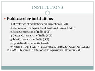 INSTITUTIONS
 Public sector institutions
1.Directorate of marketing and Inspection (DMI)
2.Commission for Agricultural Costs and Prices (CACP)
3.Food Corporation of India (FCI)
4.Cotton Corporation of India (CCI)
5.Jute Corporation of India (JCI)
6.Specialized Commodity Boards
7.Others ( CWC, SWC , STC ,APEDA ,MPEDA ,SEPC ,CEPCI ,APMC,
COSAMB ,Research Institutions and Agricultural Universities).
 