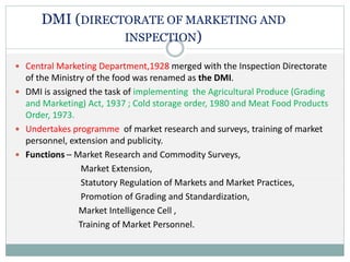 DMI (DIRECTORATE OF MARKETING AND
INSPECTION)
 Central Marketing Department,1928 merged with the Inspection Directorate
of the Ministry of the food was renamed as the DMI.
 DMI is assigned the task of implementing the Agricultural Produce (Grading
and Marketing) Act, 1937 ; Cold storage order, 1980 and Meat Food Products
Order, 1973.
 Undertakes programme of market research and surveys, training of market
personnel, extension and publicity.
 Functions – Market Research and Commodity Surveys,
Market Extension,
Statutory Regulation of Markets and Market Practices,
Promotion of Grading and Standardization,
Market Intelligence Cell ,
Training of Market Personnel.
 