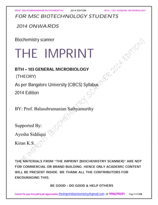PROF. BALASUBRAMANIAN SATHYAMURTHY 2014 EDITION BTH – 103: GENERAL MICROBIOLOGY
Contact for your free pdf & job opportunities theimprintbiochemistry@gmail.com or 9986290201 Page 1 of 218
FOR MSC BIOTECHNOLOGY STUDENTS
2014 ONWARDS
Biochemistry scanner
THE IMPRINT
BTH – 103 GENERAL MICROBIOLOGY
(THEORY)
As per Bangalore University (CBCS) Syllabus
2014 Edition
BY: Prof. Balasubramanian Sathyamurthy
Supported By:
Ayesha Siddiqui
Kiran K.S.
THE MATERIALS FROM “THE IMPRINT (BIOCHEMISTRY SCANNER)” ARE NOT
FOR COMMERCIAL OR BRAND BUILDING. HENCE ONLY ACADEMIC CONTENT
WILL BE PRESENT INSIDE. WE THANK ALL THE CONTRIBUTORS FOR
ENCOURAGING THIS.
BE GOOD – DO GOOD & HELP OTHERS
 