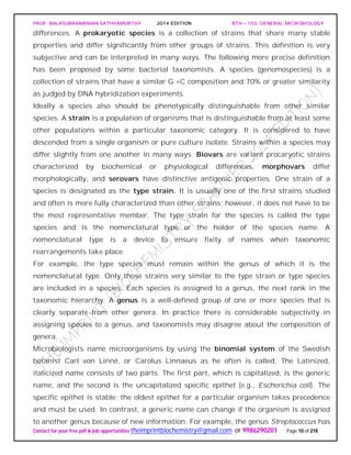 PROF. BALASUBRAMANIAN SATHYAMURTHY 2014 EDITION BTH – 103: GENERAL MICROBIOLOGY
Contact for your free pdf & job opportunities theimprintbiochemistry@gmail.com or 9986290201 Page 10 of 218
differences. A prokaryotic species is a collection of strains that share many stable
properties and differ significantly from other groups of strains. This definition is very
subjective and can be interpreted in many ways. The following more precise definition
has been proposed by some bacterial taxonomists. A species (genomospecies) is a
collection of strains that have a similar G +C composition and 70% or greater similarity
as judged by DNA hybridization experiments.
Ideally a species also should be phenotypically distinguishable from other similar
species. A strain is a population of organisms that is distinguishable from at least some
other populations within a particular taxonomic category. It is considered to have
descended from a single organism or pure culture isolate. Strains within a species may
differ slightly from one another in many ways. Biovars are variant procaryotic strains
characterized by biochemical or physiological differences, morphovars differ
morphologically, and serovars have distinctive antigenic properties. One strain of a
species is designated as the type strain. It is usually one of the first strains studied
and often is more fully characterized than other strains; however, it does not have to be
the most representative member. The type strain for the species is called the type
species and is the nomenclatural type or the holder of the species name. A
nomenclatural type is a device to ensure fixity of names when taxonomic
rearrangements take place.
For example, the type species must remain within the genus of which it is the
nomenclatural type. Only those strains very similar to the type strain or type species
are included in a species. Each species is assigned to a genus, the next rank in the
taxonomic hierarchy. A genus is a well-defined group of one or more species that is
clearly separate from other genera. In practice there is considerable subjectivity in
assigning species to a genus, and taxonomists may disagree about the composition of
genera.
Microbiologists name microorganisms by using the binomial system of the Swedish
botanist Carl von Linné, or Carolus Linnaeus as he often is called. The Latinized,
italicized name consists of two parts. The first part, which is capitalized, is the generic
name, and the second is the uncapitalized specific epithet (e.g., Escherichia coli). The
specific epithet is stable; the oldest epithet for a particular organism takes precedence
and must be used. In contrast, a generic name can change if the organism is assigned
to another genus because of new information. For example, the genus Streptococcus has
 