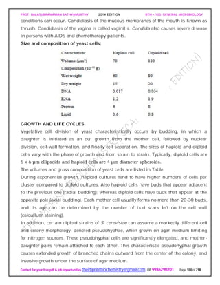 PROF. BALASUBRAMANIAN SATHYAMURTHY 2014 EDITION BTH – 103: GENERAL MICROBIOLOGY
Contact for your free pdf & job opportunities theimprintbiochemistry@gmail.com or 9986290201 Page 100 of 218
conditions can occur. Candidiasis of the mucous membranes of the mouth is known as
thrush. Candidiasis of the vagina is called vaginitis. Candida also causes severe disease
in persons with AIDS and chemotherapy patients.
Size and composition of yeast cells:
GROWTH AND LIFE CYCLES
Vegetative cell division of yeast characteristically occurs by budding, in which a
daughter is initiated as an out growth from the mother cell, followed by nuclear
division, cell-wall formation, and finally cell separation. The sizes of haploid and diploid
cells vary with the phase of growth and from strain to strain. Typically, diploid cells are
5 x 6 μm ellipsoids and haploid cells are 4 μm diameter spheroids.
The volumes and gross composition of yeast cells are listed in Table.
During exponential growth, haploid cultures tend to have higher numbers of cells per
cluster compared to diploid cultures. Also haploid cells have buds that appear adjacent
to the previous one (radial budding); whereas diploid cells have buds that appear at the
opposite pole (axial budding). Each mother cell usually forms no more than 20-30 buds,
and its age can be determined by the number of bud scars left on the cell wall
(calcufluor staining).
In addition, certain diploid strains of S. cerevisiae can assume a markedly different cell
and colony morphology, denoted pseudohyphae, when grown on agar medium limiting
for nitrogen sources. These pseudohyphal cells are significantly elongated, and mother-
daughter pairs remain attached to each other. This characteristic pseudohyphal growth
causes extended growth of branched chains outward from the center of the colony, and
invasive growth under the surface of agar medium.
 
