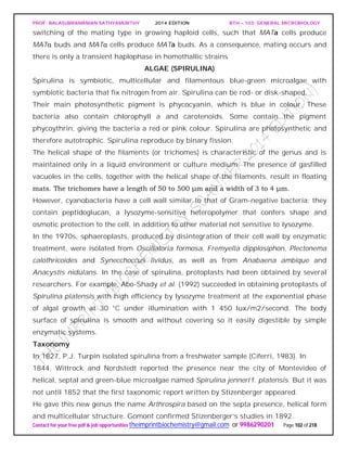 PROF. BALASUBRAMANIAN SATHYAMURTHY 2014 EDITION BTH – 103: GENERAL MICROBIOLOGY
Contact for your free pdf & job opportunities theimprintbiochemistry@gmail.com or 9986290201 Page 102 of 218
switching of the mating type in growing haploid cells, such that MATa cells produce
MATα buds and MATα cells produce MATa buds. As a consequence, mating occurs and
there is only a transient haplophase in homothallic strains
ALGAE (SPIRULINA)
Spirulina is symbiotic, multicellular and filamentous blue-green microalgae with
symbiotic bacteria that fix nitrogen from air. Spirulina can be rod- or disk-shaped.
Their main photosynthetic pigment is phycocyanin, which is blue in colour. These
bacteria also contain chlorophyll a and carotenoids. Some contain the pigment
phycoythrin, giving the bacteria a red or pink colour. Spirulina are photosynthetic and
therefore autotrophic. Spirulina reproduce by binary fission.
The helical shape of the filaments (or trichomes) is characteristic of the genus and is
maintained only in a liquid environment or culture medium. The presence of gasfilled
vacuoles in the cells, together with the helical shape of the filaments, result in floating
mats. The trichomes have a length of 50 to 500 μm and a width of 3 to 4 μm.
However, cyanobacteria have a cell wall similar to that of Gram-negative bacteria: they
contain peptidoglucan, a lysozyme-sensitive heteropolymer that confers shape and
osmotic protection to the cell, in addition to other material not sensitive to lysozyme.
In the 1970s, sphaeroplasts, produced by disintegration of their cell wall by enzymatic
treatment, were isolated from Oscillatoria formosa, Fremyella dipplosiphon, Plectonema
calothricoides and Synecchoccus lividus, as well as from Anabaena ambique and
Anacystis nidulans. In the case of spirulina, protoplasts had been obtained by several
researchers. For example, Abo-Shady et al. (1992) succeeded in obtaining protoplasts of
Spirulina platensis with high efficiency by lysozyme treatment at the exponential phase
of algal growth at 30 °C under illumination with 1 450 lux/m2/second. The body
surface of spirulina is smooth and without covering so it easily digestible by simple
enzymatic systems.
Taxonomy
In 1827, P.J. Turpin isolated spirulina from a freshwater sample (Ciferri, 1983). In
1844, Wittrock and Nordstedt reported the presence near the city of Montevideo of
helical, septal and green-blue microalgae named Spirulina jenneri f. platensis. But it was
not until 1852 that the first taxonomic report written by Stizenberger appeared.
He gave this new genus the name Arthrospira based on the septa presence, helical form
and multicellular structure. Gomont confirmed Stizenberger’s studies in 1892.
 