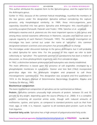 PROF. BALASUBRAMANIAN SATHYAMURTHY 2014 EDITION BTH – 103: GENERAL MICROBIOLOGY
Contact for your free pdf & job opportunities theimprintbiochemistry@gmail.com or 9986290201 Page 103 of 218
This author attributed the aseptate form to the Spirulina genus, and the septal form to
the Arthrospira genus.
Geitler in 1932, because of the common helical morphology, reunified the members of
the two genera under the designation Spirulina without considering the septum
presence, only morphological similarity. In 1989, these micro-organisms were
separately classified into two genera Spirulina and Arthrospira; this classification is
currently accepted (Tomaselli, Palandri and Tredici, 1996; Sánchez et al., undated).
Arthrospira maxima and A. platensis are the most important species in this genus and
among these existed taxonomic differences in filaments, vacuoles and external cover or
capsule regularity of each filament (Tomaselli, 1997). The worldwide investigation on
microalgae has been carried out under the name of “spirulina”; this common
designation between scientists and consumers has proved difficult to change.
The microalgae under discussion belongs to the genus Arthrospira, but it will probably
be called Spirulina for some time. For the purpose of this report we refer to both
collectively as “spirulina”. The systematic position of cyanobacteria has been a matter of
discussion, as these photosynthetic organisms were first considered algae.
In 1962, a distinction between prokaryotes and eukaryotes was clearly established.
The main difference is based upon the presence of cell organelles enveloped by a
phospholipidic membrane in eukaryotes. Stanier and Van Neil (1962) incorporated
green-blue algae into the prokaryote kingdom and proposed to call these
microorganisms’ cyanobacteria. This designation was accepted and first published in
1974 in the Bergey's Manual of Determinative Bacteriology (Guglielmi, Rippka and
Tandeau De Marsac, 1993.
Biochemical composition
The basic biochemical composition of spirulina can be summarized as follows:
Protein: Spirulina contains unusually high amounts of protein, between 55 and 70
percent by dry weight, depending upon the source (Phang et al., 2000). It is a complete
protein, containing all essential amino acids, though with reduced amounts of
methionine, cystine, and lysine, as compared to standard proteins such as that from
meat, eggs, or milk; it is, however, superior to all standard plant protein, such as that
from legumes.
Essential fatty acids: Spirulina has a high amount of polyunsaturated fatty acids
 
