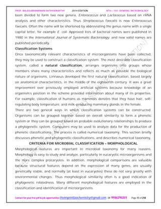 PROF. BALASUBRAMANIAN SATHYAMURTHY 2014 EDITION BTH – 103: GENERAL MICROBIOLOGY
Contact for your free pdf & job opportunities theimprintbiochemistry@gmail.com or 9986290201 Page 11 of 218
been divided to form two new genera, Enterococcus and Lactococcus based on rRNA
analysis and other characteristics. Thus Streptococcus faecalis is now Enterococcus
faecalis. Often the name will be shortened by abbreviating the genus name with a single
capital letter, for example E. coli. Approved lists of bacterial names were published in
1980 in the International Journal of Systematic Bacteriology, and new valid names are
published periodically.
Classification Systems
Once taxonomically relevant characteristics of microorganisms have been collected,
they may be used to construct a classification system. The most desirable classification
system, called a natural classification, arranges organisms into groups whose
members share many characteristics and reflects as much as possible the biological
nature of organisms. Linnaeus developed the first natural classification, based largely
on anatomical characteristics, in the middle of the eighteenth century. It was a great
improvement over previously employed artificial systems because knowledge of an
organism’s position in the scheme provided information about many of its properties.
For example, classification of humans as mammals denotes that they have hair, self-
regulating body temperature, and milk-producing mammary glands in the female.
There are two general ways in which classification systems can be constructed.
Organisms can be grouped together based on overall similarity to form a phenetic
system or they can be grouped based on probable evolutionary relationships to produce
a phylogenetic system. Computers may be used to analyze data for the production of
phenetic classifications. The process is called numerical taxonomy. This section briefly
discusses phenetic and phylogenetic classifications, and describes numerical taxonomy.
CRITERIA FOR MICROBIAL CLASSIFICATION – MORPHOLOGICAL
Morphological features are important in microbial taxonomy for many reasons.
Morphology is easy to study and analyze, particularly in eucaryotic microorganisms and
the more complex procaryotes. In addition, morphological comparisons are valuable
because structural features depend on the expression of many genes, are usually
genetically stable, and normally (at least in eucaryotes) these do not vary greatly with
environmental changes. Thus morphological similarity often is a good indication of
phylogenetic relatedness. Many different morphological features are employed in the
classification and identification of microorganisms.
 