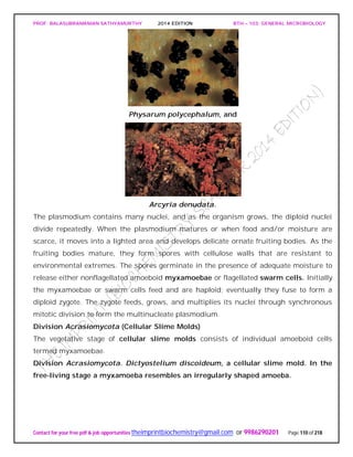 PROF. BALASUBRAMANIAN SATHYAMURTHY 2014 EDITION BTH – 103: GENERAL MICROBIOLOGY
Contact for your free pdf & job opportunities theimprintbiochemistry@gmail.com or 9986290201 Page 110 of 218
Physarum polycephalum, and
Arcyria denudata.
The plasmodium contains many nuclei, and as the organism grows, the diploid nuclei
divide repeatedly. When the plasmodium matures or when food and/or moisture are
scarce, it moves into a lighted area and develops delicate ornate fruiting bodies. As the
fruiting bodies mature, they form spores with cellulose walls that are resistant to
environmental extremes. The spores germinate in the presence of adequate moisture to
release either nonflagellated amoeboid myxamoebae or flagellated swarm cells. Initially
the myxamoebae or swarm cells feed and are haploid; eventually they fuse to form a
diploid zygote. The zygote feeds, grows, and multiplies its nuclei through synchronous
mitotic division to form the multinucleate plasmodium.
Division Acrasiomycota (Cellular Slime Molds)
The vegetative stage of cellular slime molds consists of individual amoeboid cells
termed myxamoebae.
Division Acrasiomycota. Dictyostelium discoideum, a cellular slime mold. In the
free-living stage a myxamoeba resembles an irregularly shaped amoeba.
 