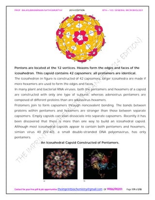 PROF. BALASUBRAMANIAN SATHYAMURTHY 2014 EDITION BTH – 103: GENERAL MICROBIOLOGY
Contact for your free pdf & job opportunities theimprintbiochemistry@gmail.com or 9986290201 Page 119 of 218
Pentons are located at the 12 vertices. Hexons form the edges and faces of the
icosahedron. This capsid contains 42 capsomers; all protomers are identical.
The icosahedron in figure is constructed of 42 capsomers; larger icosahedra are made if
more hexamers are used to form the edges and faces.
In many plant and bacterial RNA viruses, both the pentamers and hexamers of a capsid
are constructed with only one type of subunit, whereas adenovirus pentamers are
composed of different proteins than are adenovirus hexamers.
Protomers join to form capsomers through noncovalent bonding. The bonds between
proteins within pentamers and hexamers are stronger than those between separate
capsomers. Empty capsids can even dissociate into separate capsomers. Recently it has
been discovered that there is more than one way to build an icosahedral capsid.
Although most icosahedral capsids appear to contain both pentamers and hexamers,
simian virus 40 (SV-40), a small double-stranded DNA polyomavirus, has only
pentamers.
An Icosahedral Capsid Constructed of Pentamers.
 