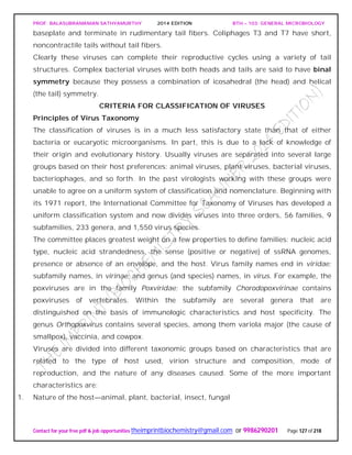 PROF. BALASUBRAMANIAN SATHYAMURTHY 2014 EDITION BTH – 103: GENERAL MICROBIOLOGY
Contact for your free pdf & job opportunities theimprintbiochemistry@gmail.com or 9986290201 Page 127 of 218
baseplate and terminate in rudimentary tail fibers. Coliphages T3 and T7 have short,
noncontractile tails without tail fibers.
Clearly these viruses can complete their reproductive cycles using a variety of tail
structures. Complex bacterial viruses with both heads and tails are said to have binal
symmetry because they possess a combination of icosahedral (the head) and helical
(the tail) symmetry.
CRITERIA FOR CLASSIFICATION OF VIRUSES
Principles of Virus Taxonomy
The classification of viruses is in a much less satisfactory state than that of either
bacteria or eucaryotic microorganisms. In part, this is due to a lack of knowledge of
their origin and evolutionary history. Usually viruses are separated into several large
groups based on their host preferences: animal viruses, plant viruses, bacterial viruses,
bacteriophages, and so forth. In the past virologists working with these groups were
unable to agree on a uniform system of classification and nomenclature. Beginning with
its 1971 report, the International Committee for Taxonomy of Viruses has developed a
uniform classification system and now divides viruses into three orders, 56 families, 9
subfamilies, 233 genera, and 1,550 virus species.
The committee places greatest weight on a few properties to define families: nucleic acid
type, nucleic acid strandedness, the sense (positive or negative) of ssRNA genomes,
presence or absence of an envelope, and the host. Virus family names end in viridae;
subfamily names, in virinae; and genus (and species) names, in virus. For example, the
poxviruses are in the family Poxviridae; the subfamily Chorodopoxvirinae contains
poxviruses of vertebrates. Within the subfamily are several genera that are
distinguished on the basis of immunologic characteristics and host specificity. The
genus Orthopoxvirus contains several species, among them variola major (the cause of
smallpox), vaccinia, and cowpox.
Viruses are divided into different taxonomic groups based on characteristics that are
related to the type of host used, virion structure and composition, mode of
reproduction, and the nature of any diseases caused. Some of the more important
characteristics are:
1. Nature of the host—animal, plant, bacterial, insect, fungal
 
