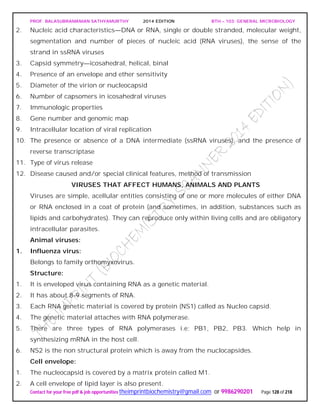 PROF. BALASUBRAMANIAN SATHYAMURTHY 2014 EDITION BTH – 103: GENERAL MICROBIOLOGY
Contact for your free pdf & job opportunities theimprintbiochemistry@gmail.com or 9986290201 Page 128 of 218
2. Nucleic acid characteristics—DNA or RNA, single or double stranded, molecular weight,
segmentation and number of pieces of nucleic acid (RNA viruses), the sense of the
strand in ssRNA viruses
3. Capsid symmetry—icosahedral, helical, binal
4. Presence of an envelope and ether sensitivity
5. Diameter of the virion or nucleocapsid
6. Number of capsomers in icosahedral viruses
7. Immunologic properties
8. Gene number and genomic map
9. Intracellular location of viral replication
10. The presence or absence of a DNA intermediate (ssRNA viruses), and the presence of
reverse transcriptase
11. Type of virus release
12. Disease caused and/or special clinical features, method of transmission
VIRUSES THAT AFFECT HUMANS, ANIMALS AND PLANTS
Viruses are simple, acellular entities consisting of one or more molecules of either DNA
or RNA enclosed in a coat of protein (and sometimes, in addition, substances such as
lipids and carbohydrates). They can reproduce only within living cells and are obligatory
intracellular parasites.
Animal viruses:
1. Influenza virus:
Belongs to family orthomyxovirus.
Structure:
1. It is enveloped virus containing RNA as a genetic material.
2. It has about 8-9 segments of RNA.
3. Each RNA genetic material is covered by protein (NS1) called as Nucleo capsid.
4. The genetic material attaches with RNA polymerase.
5. There are three types of RNA polymerases i.e; PB1, PB2, PB3. Which help in
synthesizing mRNA in the host cell.
6. NS2 is the non structural protein which is away from the nuclocapsides.
Cell envelope:
1. The nucleocapsid is covered by a matrix protein called M1.
2. A cell envelope of lipid layer is also present.
 