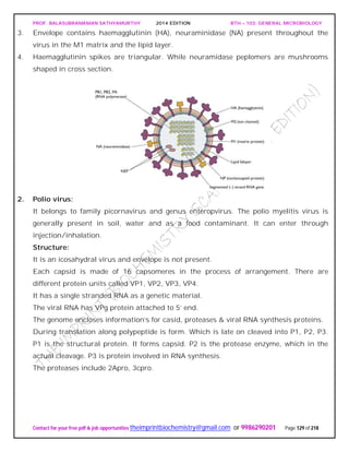PROF. BALASUBRAMANIAN SATHYAMURTHY 2014 EDITION BTH – 103: GENERAL MICROBIOLOGY
Contact for your free pdf & job opportunities theimprintbiochemistry@gmail.com or 9986290201 Page 129 of 218
3. Envelope contains haemagglutinin (HA), neuraminidase (NA) present throughout the
virus in the M1 matrix and the lipid layer.
4. Haemagglutinin spikes are triangular. While neuramidase peplomers are mushrooms
shaped in cross section.
2. Polio virus:
It belongs to family picornavirus and genus enteropvirus. The polio myelitis virus is
generally present in soil, water and as a food contaminant. It can enter through
injection/inhalation.
Structure:
It is an icosahydral virus and envelope is not present.
Each capsid is made of 16 capsomeres in the process of arrangement. There are
different protein units called VP1, VP2, VP3, VP4.
It has a single stranded RNA as a genetic material.
The viral RNA has VPg protein attached to 5’ end.
The genome encloses information’s for casid, proteases & viral RNA synthesis proteins.
During translation along polypeptide is form. Which is late on cleaved into P1, P2, P3.
P1 is the structural protein. It forms capsid. P2 is the protease enzyme, which in the
actual cleavage. P3 is protein involved in RNA synthesis.
The proteases include 2Apro, 3cpro.
 