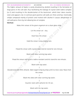 PROF. BALASUBRAMANIAN SATHYAMURTHY 2014 EDITION BTH – 103: GENERAL MICROBIOLOGY
Contact for your free pdf & job opportunities theimprintbiochemistry@gmail.com or 9986290201 Page 13 of 218
The higher amount of lipids is easily dissolved by alcohol resulting in the formation of
large pores in the cell wall, thus facilitating the leakage of crystal violet iodine complex
(cv-1) and resulting in the decolorization of the bacterium, which later takes counter
stain and appears red, in contrast gram positive cell walls are thick and four chemically
simple composed mainly of protein and treated with alcohol it causes dehydration of
cell wall pores there by not allowing loss of complex.
Method:-
Make thin smear of the given organism on a clean glass slide.
↓
Let the smear air – dry.
↓
Heat fixes the smear.
↓
Hold the smear rising sliding rack.
↓
Flood the smear with crystal violet and let stand for one minute.
↓
Wash with slow running tap water.
↓
Flood the smear with gram’s iodine mordant and let stand for one minute.
↓
Wash with tap water.
↓
Decolorized with 95% ethanol. Add reagent drop by drop until no more colur flows from
the smear.
↓
Wash the slide with slow running tap water.
↓
Counter stain with safranin for 45 sec.
↓
Wash with the tap water.
↓
 