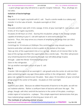PROF. BALASUBRAMANIAN SATHYAMURTHY 2014 EDITION BTH – 103: GENERAL MICROBIOLOGY
Contact for your free pdf & job opportunities theimprintbiochemistry@gmail.com or 9986290201 Page 132 of 218
- a given phage type only will bind to a specific receptor molecule. Thus, all phage are
not alike.
Isolation of bacteriophage
Day 1:
Inoculate 5 mL tryptic soy broth with E. coli. Touch a sterile needle to a colony and
transfer it to the tube of broth. Incubate overnight at 37oC.
Day 2:
Inoculate another tube with 4.5mL sewage, 0.5mL of your overnight E. coli culture, and
0.5mL of 10 x tryptic soy broths.
Incubate 24-48 hours at 37oC. During this incubation, phage in the sewage sample
capable of binding to your E. coli will replicate in and eventually lyse the
bacteria. Thus, this step serves as a means of amplifying the phage that can infect
bacteria (E. coli).
Centrifuge for 10 minutes at 2500rpm.This centrifugation step should cause the
bacteria and other cell debris to form a pellet at the bottom of the tube.
Take up 3mL of the supernatent into a 5 cc syringe. Attach a 0.22 micron filter to the
base of the syringe and filter the supernatent into a sterile tube. This filter will prevent
any remaining bacteria from passing through, but will allow phage to pass
through. Label the filtrate "Enriched phage prep."
Store in the refrigerator.
Set up another overnight culture of your E. coli.
Day 3:
Transfer 100 microliters of an overnight E. coli growth onto the center of a 60 mm Petri
plate containing tryptic soy agar (these plates will be in the refrigerator). With a bent
glass rod, spread the bacteria over the plate. Next, place 10 microliters of your enriched
phage prep in the center of the plate. Incubate at 37oC overnight.
Day 4:
Examine your plate. Because we added thousands of bacteria to the plate, we will not
see isolated colonies. Rather a confluent lawn of bacteria will cover the agar. The
phage, though, will infect and kill the bacteria in the center of the plate, creating a
visible region of no bacteria - a plaque. This simple experiment demonstrates that you
have isolated phage capable of infecting your strain of E. coli.
The methods of culturing animal viruses
 