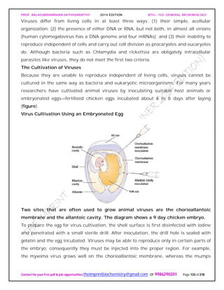 PROF. BALASUBRAMANIAN SATHYAMURTHY 2014 EDITION BTH – 103: GENERAL MICROBIOLOGY
Contact for your free pdf & job opportunities theimprintbiochemistry@gmail.com or 9986290201 Page 133 of 218
Viruses differ from living cells in at least three ways: (1) their simple, acellular
organization; (2) the presence of either DNA or RNA, but not both, in almost all virions
(human cytomegalovirus has a DNA genome and four mRNAs); and (3) their inability to
reproduce independent of cells and carry out cell division as procaryotes and eucaryotes
do. Although bacteria such as Chlamydia and rickettsia are obligately intracellular
parasites like viruses, they do not meet the first two criteria.
The Cultivation of Viruses
Because they are unable to reproduce independent of living cells, viruses cannot be
cultured in the same way as bacteria and eukaryotic microorganisms. For many years
researchers have cultivated animal viruses by inoculating suitable host animals or
embryonated eggs—fertilized chicken eggs incubated about 6 to 8 days after laying
(figure).
Virus Cultivation Using an Embryonated Egg
Two sites that are often used to grow animal viruses are the chorioallantoic
membrane and the allantoic cavity. The diagram shows a 9 day chicken embryo.
To prepare the egg for virus cultivation, the shell surface is first disinfected with iodine
and penetrated with a small sterile drill. After inoculation, the drill hole is sealed with
gelatin and the egg incubated. Viruses may be able to reproduce only in certain parts of
the embryo; consequently they must be injected into the proper region. For example,
the myxoma virus grows well on the chorioallantoic membrane, whereas the mumps
 