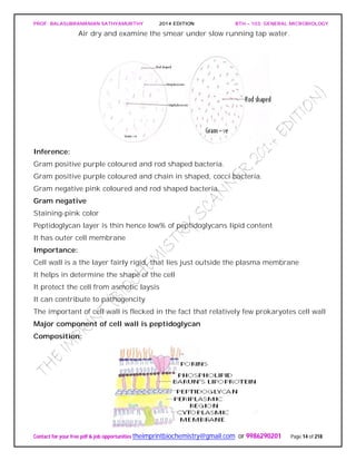 PROF. BALASUBRAMANIAN SATHYAMURTHY 2014 EDITION BTH – 103: GENERAL MICROBIOLOGY
Contact for your free pdf & job opportunities theimprintbiochemistry@gmail.com or 9986290201 Page 14 of 218
Air dry and examine the smear under slow running tap water.
Inference:
Gram positive purple coloured and rod shaped bacteria.
Gram positive purple coloured and chain in shaped, cocci bacteria.
Gram negative pink coloured and rod shaped bacteria.
Gram negative
Staining-pink color
Peptidoglycan layer is thin hence low% of peptidoglycans lipid content
It has outer cell membrane
Importance:
Cell wall is a the layer fairly rigid, that lies just outside the plasma membrane
It helps in determine the shape of the cell
It protect the cell from asmotic laysis
It can contribute to pathogencity
The important of cell wall is flecked in the fact that relatively few prokaryotes cell wall
Major component of cell wall is peptidoglycan
Composition:
 