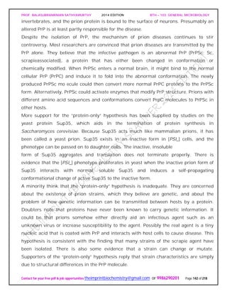 PROF. BALASUBRAMANIAN SATHYAMURTHY 2014 EDITION BTH – 103: GENERAL MICROBIOLOGY
Contact for your free pdf & job opportunities theimprintbiochemistry@gmail.com or 9986290201 Page 142 of 218
invertebrates, and the prion protein is bound to the surface of neurons. Presumably an
altered PrP is at least partly responsible for the disease.
Despite the isolation of PrP, the mechanism of prion diseases continues to stir
controversy. Most researchers are convinced that prion diseases are transmitted by the
PrP alone. They believe that the infective pathogen is an abnormal PrP (PrPSc; Sc,
scrapieassociated), a protein that has either been changed in conformation or
chemically modified. When PrPSc enters a normal brain, it might bind to the normal
cellular PrP (PrPC) and induce it to fold into the abnormal conformation. The newly
produced PrPSc mo ecule could then convert more normal PrPC proteins to the PrPSc
form. Alternatively, PrPSc could activate enzymes that modify PrP structure. Prions with
different amino acid sequences and conformations convert PrpC molecules to PrPSc in
other hosts.
More support for the “protein-only” hypothesis has been supplied by studies on the
yeast protein Sup35, which aids in the termination of protein synthesis in
Saccharomyces cerevisiae. Because Sup35 acts much like mammalian prions, it has
been called a yeast prion. Sup35 exists in an inactive form in [PSI_] cells, and the
phenotype can be passed on to daughter cells. The inactive, insoluble
form of Sup35 aggregates and translation does not terminate properly. There is
evidence that the [PSI_] phenotype proliferates in yeast when the inactive prion form of
Sup35 interacts with normal, soluble Sup35 and induces a self-propagating
conformational change of active Sup35 to the inactive form.
A minority think that the “protein-only” hypothesis is inadequate. They are concerned
about the existence of prion strains, which they believe are genetic, and about the
problem of how genetic information can be transmitted between hosts by a protein.
Doubters note that proteins have never been known to carry genetic information. It
could be that prions somehow either directly aid an infectious agent such as an
unknown virus or increase susceptibility to the agent. Possibly the real agent is a tiny
nucleic acid that is coated with PrP and interacts with host cells to cause disease. This
hypothesis is consistent with the finding that many strains of the scrapie agent have
been isolated. There is also some evidence that a strain can change or mutate.
Supporters of the “protein-only” hypothesis reply that strain characteristics are simply
due to structural differences in the PrP molecule.
 