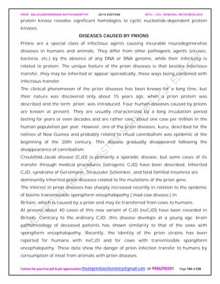 PROF. BALASUBRAMANIAN SATHYAMURTHY 2014 EDITION BTH – 103: GENERAL MICROBIOLOGY
Contact for your free pdf & job opportunities theimprintbiochemistry@gmail.com or 9986290201 Page 144 of 218
protein kinase reveales significant homologies to cyclic nucleotide-dependent protein
kinases.
DISEASES CAUSED BY PRIONS
Prions are a special class of infectious agents causing incurable neurodegenerative
diseases in humans and animals. They differ from other pathogenic agents (viruses,
bacteria, etc.) by the absence of any DNA or RNA genome, while their infectivity is
related to protein. The unique feature of the prion diseases is that besides infectious
transfer, they may be inherited or appear sporadically, these ways being combined with
infectious transfer.
The clinical phenomenon of the prion diseases has been known for a long time, but
their nature was discovered only about 15 years ago, when a prion protein was
described and the term .prion. was introduced. Four human diseases caused by prions
are known at present. They are usually characterized by a long incubation period
lasting for years or even decades and are rather rare, about one case per million in the
human population per year. However, one of the prion diseases, kuru, described for the
natives of New Guinea and probably related to ritual cannibalism was epidemic at the
beginning of the 20th century. This disease gradually disappeared following the
disappearance of cannibalism.
Creutzfeld.Jacob disease (CJD) is primarily a sporadic disease, but some cases of its
transfer through medical procedures (iatrogenic CJD) have been described. Inherited
CJD, syndrome of Gerstmann. Straussler.Scheinker, and fatal familial insomnia are
dominantly inherited prion diseases related to the mutations of the prion gene.
The interest in prion diseases has sharply increased recently in relation to the epidemic
of bovine transmissible spongiform encephalopathy (.mad cow disease.) in
Britain, which is caused by a prion and may be transferred from cows to humans.
At present about 40 cases of this new variant of CJD (nvCJD) have been recorded in
Britain. Contrary to the ordinary CJD, this disease develops at a young age; brain
pathohistology of deceased patients has shown similarity to that of the cows with
spongiform encephalopathy. Recently, the identity of the prion strains has been
reported for humans with nvCJD and for cows with transmissible spongiform
encephalopathy. These data show the danger of prion infection transfer to humans by
consumption of meat from animals with prion diseases.
 