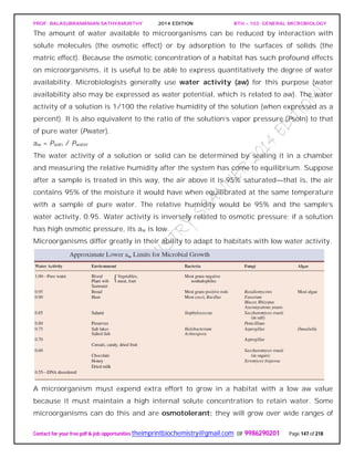 PROF. BALASUBRAMANIAN SATHYAMURTHY 2014 EDITION BTH – 103: GENERAL MICROBIOLOGY
Contact for your free pdf & job opportunities theimprintbiochemistry@gmail.com or 9986290201 Page 147 of 218
The amount of water available to microorganisms can be reduced by interaction with
solute molecules (the osmotic effect) or by adsorption to the surfaces of solids (the
matric effect). Because the osmotic concentration of a habitat has such profound effects
on microorganisms, it is useful to be able to express quantitatively the degree of water
availability. Microbiologists generally use water activity (aw) for this purpose (water
availability also may be expressed as water potential, which is related to aw). The water
activity of a solution is 1/100 the relative humidity of the solution (when expressed as a
percent). It is also equivalent to the ratio of the solution’s vapor pressure (Psoln) to that
of pure water (Pwater).
aw = Psoln / Pwater
The water activity of a solution or solid can be determined by sealing it in a chamber
and measuring the relative humidity after the system has come to equilibrium. Suppose
after a sample is treated in this way, the air above it is 95% saturated—that is, the air
contains 95% of the moisture it would have when equilibrated at the same temperature
with a sample of pure water. The relative humidity would be 95% and the sample’s
water activity, 0.95. Water activity is inversely related to osmotic pressure; if a solution
has high osmotic pressure, its aw is low.
Microorganisms differ greatly in their ability to adapt to habitats with low water activity.
A microorganism must expend extra effort to grow in a habitat with a low aw value
because it must maintain a high internal solute concentration to retain water. Some
microorganisms can do this and are osmotolerant; they will grow over wide ranges of
 