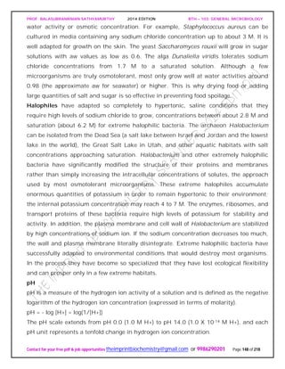 PROF. BALASUBRAMANIAN SATHYAMURTHY 2014 EDITION BTH – 103: GENERAL MICROBIOLOGY
Contact for your free pdf & job opportunities theimprintbiochemistry@gmail.com or 9986290201 Page 148 of 218
water activity or osmotic concentration. For example, Staphylococcus aureus can be
cultured in media containing any sodium chloride concentration up to about 3 M. It is
well adapted for growth on the skin. The yeast Saccharomyces rouxii will grow in sugar
solutions with aw values as low as 0.6. The alga Dunaliella viridis tolerates sodium
chloride concentrations from 1.7 M to a saturated solution. Although a few
microorganisms are truly osmotolerant, most only grow well at water activities around
0.98 (the approximate aw for seawater) or higher. This is why drying food or adding
large quantities of salt and sugar is so effective in preventing food spoilage.
Halophiles have adapted so completely to hypertonic, saline conditions that they
require high levels of sodium chloride to grow, concentrations between about 2.8 M and
saturation (about 6.2 M) for extreme halophilic bacteria. The archaeon Halobacterium
can be isolated from the Dead Sea (a salt lake between Israel and Jordan and the lowest
lake in the world), the Great Salt Lake in Utah, and other aquatic habitats with salt
concentrations approaching saturation. Halobacterium and other extremely halophilic
bacteria have significantly modified the structure of their proteins and membranes
rather than simply increasing the intracellular concentrations of solutes, the approach
used by most osmotolerant microorganisms. These extreme halophiles accumulate
enormous quantities of potassium in order to remain hypertonic to their environment;
the internal potassium concentration may reach 4 to 7 M. The enzymes, ribosomes, and
transport proteins of these bacteria require high levels of potassium for stability and
activity. In addition, the plasma membrane and cell wall of Halobacterium are stabilized
by high concentrations of sodium ion. If the sodium concentration decreases too much,
the wall and plasma membrane literally disintegrate. Extreme halophilic bacteria have
successfully adapted to environmental conditions that would destroy most organisms.
In the process they have become so specialized that they have lost ecological flexibility
and can prosper only in a few extreme habitats.
pH
pH is a measure of the hydrogen ion activity of a solution and is defined as the negative
logarithm of the hydrogen ion concentration (expressed in terms of molarity).
pH = - log [H+] = log(1/[H+])
The pH scale extends from pH 0.0 (1.0 M H+) to pH 14.0 (1.0 X 10-14 M H+), and each
pH unit represents a tenfold change in hydrogen ion concentration.
 
