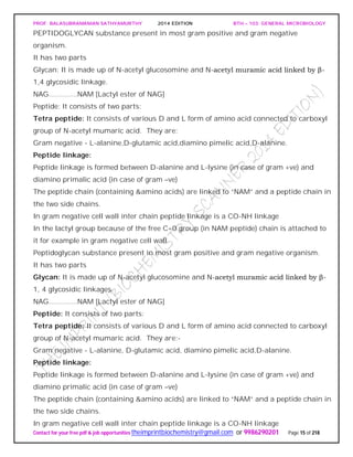 PROF. BALASUBRAMANIAN SATHYAMURTHY 2014 EDITION BTH – 103: GENERAL MICROBIOLOGY
Contact for your free pdf & job opportunities theimprintbiochemistry@gmail.com or 9986290201 Page 15 of 218
PEPTIDOGLYCAN substance present in most gram positive and gram negative
organism.
It has two parts
Glycan: It is made up of N-acetyl glucosomine and N-acetyl muramic acid linked by β-
1,4 glycosidic linkage.
NAG.............NAM [Lactyl ester of NAG]
Peptide: It consists of two parts:
Tetra peptide: It consists of various D and L form of amino acid connected to carboxyl
group of N-acetyl mumaric acid. They are:
Gram negative - L-alanine,D-glutamic acid,diamino pimelic acid,D-alanine.
Peptide linkage:
Peptide linkage is formed between D-alanine and L-lysine (in case of gram +ve) and
diamino primalic acid (in case of gram –ve)
The peptide chain (containing &amino acids) are linked to “NAM” and a peptide chain in
the two side chains.
In gram negative cell wall inter chain peptide linkage is a CO-NH linkage
In the lactyl group because of the free C=0 group (in NAM peptide) chain is attached to
it for example in gram negative cell wall
Peptidoglycan substance present in most gram positive and gram negative organism.
It has two parts
Glycan: It is made up of N-acetyl glucosomine and N-acetyl muramic acid linked by β-
1, 4 glycosidic linkages.
NAG.............NAM [Lactyl ester of NAG]
Peptide: It consists of two parts:
Tetra peptide: It consists of various D and L form of amino acid connected to carboxyl
group of N-acetyl mumaric acid. They are:-
Gram negative - L-alanine, D-glutamic acid, diamino pimelic acid,D-alanine.
Peptide linkage:
Peptide linkage is formed between D-alanine and L-lysine (in case of gram +ve) and
diamino primalic acid (in case of gram –ve)
The peptide chain (containing &amino acids) are linked to “NAM” and a peptide chain in
the two side chains.
In gram negative cell wall inter chain peptide linkage is a CO-NH linkage
 
