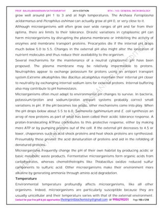 PROF. BALASUBRAMANIAN SATHYAMURTHY 2014 EDITION BTH – 103: GENERAL MICROBIOLOGY
Contact for your free pdf & job opportunities theimprintbiochemistry@gmail.com or 9986290201 Page 150 of 218
grow well around pH 1 to 3 and at high temperatures. The Archaea Ferroplasma
acidarmanus and Picrophilus oshimae can actually grow at pH 0, or very close to it.
Although microorganisms will often grow over wide ranges of pH and far from their
optima, there are limits to their tolerance. Drastic variations in cytoplasmic pH can
harm microorganisms by disrupting the plasma membrane or inhibiting the activity of
enzymes and membrane transport proteins. Procaryotes die if the internal pH drops
much below 5.0 to 5.5. Changes in the external pH also might alter the ionization of
nutrient molecules and thus reduce their availability to the organism.
Several mechanisms for the maintenance of a neutral cytoplasmic pH have been
proposed. The plasma membrane may be relatively impermeable to protons.
Neutrophiles appear to exchange potassium for protons using an antiport transport
system.Extreme alkalophiles like Bacillus alcalophilus maintain their internal pH closer
to neutrality by exchanging internal sodium ions for external protons. Internal buffering
also may contribute to pH homeostasis.
Microorganisms often must adapt to environmental pH changes to survive. In bacteria,
potassium/proton and sodium/proton antiport systems probably correct small
variations in pH. If the pH becomes too acidic, other mechanisms come into play. When
the pH drops below about 5.5 to 6.0, Salmonella typhimurium and E. coli synthesize an
array of new proteins as part of what has been called their acidic tolerance response. A
proton-translocating ATPase contributes to this protective response, either by making
more ATP or by pumping protons out of the cell. If the external pH decreases to 4.5 or
lower, chaperones such as acid shock proteins and heat shock proteins are synthesized.
Presumably these prevent the acid denaturation of proteins and aid in the refolding of
denatured proteins.
Microorganisms frequently change the pH of their own habitat by producing acidic or
basic metabolic waste products. Fermentative microorganisms form organic acids from
carbohydrates, whereas chemolithotrophs like Thiobacillus oxidize reduced sulfur
components to sulfuric acid. Other microorganisms make their environment more
alkaline by generating ammonia through amino acid degradation.
Temperature
Environmental temperature profoundly affects microorganisms, like all other
organisms. Indeed, microorganisms are particularly susceptible because they are
usually unicellular and their temperature varies with that of the external environment.
 