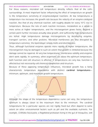 PROF. BALASUBRAMANIAN SATHYAMURTHY 2014 EDITION BTH – 103: GENERAL MICROBIOLOGY
Contact for your free pdf & job opportunities theimprintbiochemistry@gmail.com or 9986290201 Page 151 of 218
For these reasons, microbial cell temperature directly reflects that of the cell’s
surroundings. A most important factor influencing the effect of temperature on growth
is the temperature sensitivity of enzymecatalyzed reactions. At low temperatures a
temperature rise increases the growth rate because the velocity of an enzyme-catalyzed
reaction, like that of any chemical reaction, will roughly double for every 10°C rise in
temperature. Because the rate of each reaction increases, metabolism as a whole is
more active at higher temperatures, and the microorganism grows faster. Beyond a
certain point further increases actually slow growth, and sufficiently high temperatures
are lethal. High temperatures damage microorganisms by denaturing enzymes,
transport carriers, and other proteins. Microbial membranes are also disrupted by
temperature extremes; the lipid bilayer simply melts and disintegrates.
Thus, although functional enzymes operate more rapidly at higher temperatures, the
microorganism may be damaged to such an extent that growth is inhibited because the
damage cannot be repaired. At very low temperatures, membranes solidify and enzymes
don’t work rapidly. In summary, when organisms are above the optimum temperature,
both function and cell structure is affected. If temperatures are very low, function is
affected but not necessarily cell chemical composition and structure.
Because of these opposing temperature influences, microbial growth has a fairly
characteristic temperature dependence with distinct cardinal temperatures—
minimum, optimum, and maximum growth temperatures.
Although the shape of the temperature dependence curve can vary, the temperature
optimum is always closer to the maximum than to the minimum. The cardinal
temperatures for a particular species are not rigidly fixed but often depend to some
extent on other environmental factors such as pH and the available nutrients. For
example, Crithidia fasciculata, a flagellated protozoan living in the gut of mosquitos, will
 