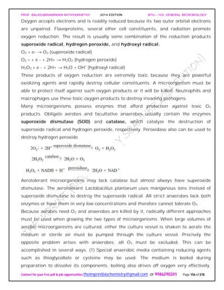 PROF. BALASUBRAMANIAN SATHYAMURTHY 2014 EDITION BTH – 103: GENERAL MICROBIOLOGY
Contact for your free pdf & job opportunities theimprintbiochemistry@gmail.com or 9986290201 Page 156 of 218
Oxygen accepts electrons and is readily reduced because its two outer orbital electrons
are unpaired. Flavoproteins, several other cell constituents, and radiation promote
oxygen reduction. The result is usually some combination of the reduction products
superoxide radical, hydrogen peroxide, and hydroxyl radical.
O2 + e- → O2 (superoxide radical)
O2 – + e - + 2H+ → H2O2 (hydrogen peroxide)
H2O2 + e - + 2H+ → H2O + OH˚ (hydroxyl radical)
These products of oxygen reduction are extremely toxic because they are powerful
oxidizing agents and rapidly destroy cellular constituents. A microorganism must be
able to protect itself against such oxygen products or it will be killed. Neutrophils and
macrophages use these toxic oxygen products to destroy invading pathogens.
Many microorganisms possess enzymes that afford protection against toxic O2
products. Obligate aerobes and facultative anaerobes usually contain the enzymes
superoxide dismutase (SOD) and catalase, which catalyze the destruction of
superoxide radical and hydrogen peroxide, respectively. Peroxidase also can be used to
destroy hydrogen peroxide.
Aerotolerant microorganisms may lack catalase but almost always have superoxide
dismutase. The aerotolerant Lactobacillus plantarum uses manganous ions instead of
superoxide dismutase to destroy the superoxide radical. All strict anaerobes lack both
enzymes or have them in very low concentrations and therefore cannot tolerate O2.
Because aerobes need O2 and anaerobes are killed by it, radically different approaches
must be used when growing the two types of microorganisms. When large volumes of
aerobic microorganisms are cultured, either the culture vessel is shaken to aerate the
medium or sterile air must be pumped through the culture vessel. Precisely the
opposite problem arises with anaerobes; all O2 must be excluded. This can be
accomplished in several ways. (1) Special anaerobic media containing reducing agents
such as thioglycollate or cysteine may be used. The medium is boiled during
preparation to dissolve its components; boiling also drives off oxygen very effectively.
 