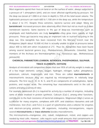 PROF. BALASUBRAMANIAN SATHYAMURTHY 2014 EDITION BTH – 103: GENERAL MICROBIOLOGY
Contact for your free pdf & job opportunities theimprintbiochemistry@gmail.com or 9986290201 Page 158 of 218
Most organisms spend their lives on land or on the surface of water, always subjected to
a pressure of 1 atmosphere (atm), and are never affected significantly by pressure. Yet
the deep sea (ocean of 1,000 m or more in depth) is 75% of the total ocean volume. The
hydrostatic pressure can reach 600 to 1,100 atm in the deep sea, while the temperature
is about 2 to 3°C. Despite these extremes, bacteria survive and adapt. Many are
barotolerant: increased pressure does adversely affect them but not as much as it does
nontolerant bacteria. Some bacteria in the gut of deep-sea invertebrates such as
amphipods and holothurians are truly barophilic—they grow more rapidly at high
pressures. These gut bacteria may play an important role in nutrient recycling in the
deep sea. One barophile has been recovered from the Mariana trench near the
Philippines (depth about 10,500 m) that is actually unable to grow at pressures below
about 400 to 500 atm when incubated at 2°C. Thus far, barophiles have been found
among several bacterial genera (e.g., Photobacterium, Shewanella, Colwellia). Some
members of the Archaea are thermobarophiles (e.g., Pyrococcus spp., Methanococcus
jannaschii).
CHEMICAL PARAMETERS (CARBON, NITROGEN, PHOSPHOROUS, SULPHUR,
TRACE ELEMENTS, OXYGEN)
Analysis of microbial cell composition shows that over 95% of cell dry weight is made up
of a few major elements: carbon, oxygen, hydrogen, nitrogen, sulfur, phosphorus,
potassium, calcium, magnesium, and iron. These are called macroelements or
macronutrients because they are required by microorganisms in relatively large
amounts. The first six (C, O, H, N, S, and P) are components of carbohydrates, lipids,
proteins, and nucleic acids. The remaining four macroelements exist in the cell as
cations and play a variety of roles.
For example, potassium (K+) is required for activity by a number of enzymes, including
some of those involved in protein synthesis. Calcium (Ca2+), among other functions,
contributes to the heat resistance of bacterial endospores. Magnesium (Mg2+) serves as
a cofactor for many enzymes, complexes with ATP, and stabilizes ribosomes and cell
membranes. Iron (Fe2+ and Fe3+) is a part of cytochromes and a cofactor for enzymes
and electron-carrying proteins. All organisms, including microorganisms, require
several micronutrients or trace elements besides macroelements.
The micronutrients—manganese, zinc, cobalt, molybdenum, nickel, and copper—are
needed by most cells. However, cells require such small amounts that contaminants in
 