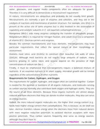 PROF. BALASUBRAMANIAN SATHYAMURTHY 2014 EDITION BTH – 103: GENERAL MICROBIOLOGY
Contact for your free pdf & job opportunities theimprintbiochemistry@gmail.com or 9986290201 Page 159 of 218
water, glassware, and regular media components often are adequate for growth.
Therefore it is very difficult to demonstrate a micronutrient requirement.
In nature, micronutrients are ubiquitous and probably do not usually limit growth.
Micronutrients are normally a part of enzymes and cofactors, and they aid in the
catalysis of reactions and maintenance of protein structure. For example, zinc (Zn2+) is
present at the active site of some enzymes but is also involved in the association of
regulatory and catalytic subunits in E. coli aspartate carbamoyltransferase.
Manganese (Mn2+) aids many enzymes catalyzing the transfer of phosphate groups.
Molybdenum (Mo2+) is required for nitrogen fixation, and cobalt (Co2+) is a component
of vitamin B12. Electron carriers and enzymes.
Besides the common macroelements and trace elements, microorganisms may have
particular requirements that reflect the special nature of their morphology or
environment.
Diatoms need silicic acid (H4SiO4) to construct their beautiful cell walls of silica
[(SiO2)n]. Although most bacteria do not require large amounts of sodium, many
bacteria growing in saline lakes and oceans depend on the presence of high
concentrations of sodium ion (Na+).
Finally, it must be emphasized that microorganisms require a balanced mixture of
nutrients. If an essential nutrient is in short supply, microbial growth will be limited
regardless of the concentrations of other nutrients.
Requirements for Carbon, Hydrogen, and Oxygen
The requirements for carbon, hydrogen, and oxygen often are satisfied together. Carbon
is needed for the skeleton or backbone of all organic molecules, and molecules serving
as carbon sources normally also contribute both oxygen and hydrogen atoms. They are
the source of all three elements. Because these organic nutrients are almost always
reduced and have electrons that they can donate to other molecules, they also can serve
as energy sources.
Indeed, the more reduced organic molecules are, the higher their energy content (e.g.,
lipids have higher energy content than carbohydrates). This is because, as we shall see
later, electron transfers release energy when the electrons move from reduced donors
with more negative reduction potentials to oxidized electron acceptors with more
positive potentials. Thus carbon sources frequently also serve as energy sources,
although they don’t have to.
 