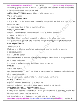 PROF. BALASUBRAMANIAN SATHYAMURTHY 2014 EDITION BTH – 103: GENERAL MICROBIOLOGY
Contact for your free pdf & job opportunities theimprintbiochemistry@gmail.com or 9986290201 Page 16 of 218
In the lactyl group because of the free C=0 group (in NAM peptide) chain is attached to
it for example in gram negative cell wall
GRAM NAGATIVE CELL WALL: It has 3 major components.
Outer membrane:
BROWN’S LIPOPROTEIN
It acts as a connective line between peptidoglycan layer and the outermost layer and the
outermost layer.
It is most aboundent protein in outer membrane.
Lipo polysaccharides:
Large and complex molecules containing both lipid and carbohydrate.
It consists of three parts.
Lipid (A): It is an endotoxin because it is attached to the micro organisms.
It is glucosomes sugar with fatty acids and phosphate(or0 pyrophasphate attached.
Core polysaccharide:
Joined to lipid A
Made up of 10 different saccharide units depending on the species of bacteria.
o-polysaccharides:
Size is 600-700 Dalton
Helps information or poles for exchange or passage of small molecule like glucose and
other mono sacharides.
It is called ‘o’ antigen because it elicits an immenoresponse.
PORINS:
Size is 600-700Dalt.
Helps in formation of poles for exchange or passage of small molecules like glucose and
other monosaccharides.
Porin protein cluster together to form a trimer in outer membrane.
PERIPLASMIC SPACE:
Contain peptidoglcan in case of gram negative.
Contains periplasm having absorption, protein hydrolytic enzyme etc.
STRUCTURE OF GRAM POSITIVE CELL WALL
Gram positive bacteria usually have a much greater amount of peptidoglycan in their
cell wall than do gram negative bacteria.
Cell wall made up of 95% peptidoglycan and 10% techoic acid.
 
