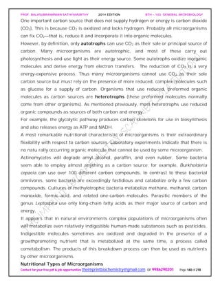 PROF. BALASUBRAMANIAN SATHYAMURTHY 2014 EDITION BTH – 103: GENERAL MICROBIOLOGY
Contact for your free pdf & job opportunities theimprintbiochemistry@gmail.com or 9986290201 Page 160 of 218
One important carbon source that does not supply hydrogen or energy is carbon dioxide
(CO2). This is because CO2 is oxidized and lacks hydrogen. Probably all microorganisms
can fix CO2—that is, reduce it and incorporate it into organic molecules.
However, by definition, only autotrophs can use CO2 as their sole or principal source of
carbon. Many microorganisms are autotrophic, and most of these carry out
photosynthesis and use light as their energy source. Some autotrophs oxidize inorganic
molecules and derive energy from electron transfers. The reduction of CO2 is a very
energy-expensive process. Thus many microorganisms cannot use CO2 as their sole
carbon source but must rely on the presence of more reduced, complex molecules such
as glucose for a supply of carbon. Organisms that use reduced, preformed organic
molecules as carbon sources are heterotrophs (these preformed molecules normally
come from other organisms). As mentioned previously, most heterotrophs use reduced
organic compounds as sources of both carbon and energy.
For example, the glycolytic pathway produces carbon skeletons for use in biosynthesis
and also releases energy as ATP and NADH.
A most remarkable nutritional characteristic of microorganisms is their extraordinary
flexibility with respect to carbon sources. Laboratory experiments indicate that there is
no natu rally occurring organic molecule that cannot be used by some microorganism.
Actinomycetes will degrade amyl alcohol, paraffin, and even rubber. Some bacteria
seem able to employ almost anything as a carbon source; for example, Burkholderia
cepacia can use over 100 different carbon compounds. In contrast to these bacterial
omnivores, some bacteria are exceedingly fastidious and catabolize only a few carbon
compounds. Cultures of methylotrophic bacteria metabolize methane, methanol, carbon
monoxide, formic acid, and related one-carbon molecules. Parasitic members of the
genus Leptospira use only long-chain fatty acids as their major source of carbon and
energy.
It appears that in natural environments complex populations of microorganisms often
will metabolize even relatively indigestible human-made substances such as pesticides.
Indigestible molecules sometimes are oxidized and degraded in the presence of a
growthpromoting nutrient that is metabolized at the same time, a process called
cometabolism. The products of this breakdown process can then be used as nutrients
by other microorganisms.
Nutritional Types of Microorganisms
 