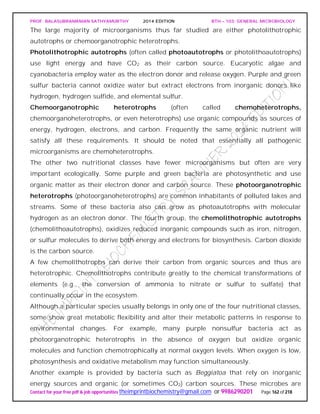 PROF. BALASUBRAMANIAN SATHYAMURTHY 2014 EDITION BTH – 103: GENERAL MICROBIOLOGY
Contact for your free pdf & job opportunities theimprintbiochemistry@gmail.com or 9986290201 Page 162 of 218
The large majority of microorganisms thus far studied are either photolithotrophic
autotrophs or chemoorganotrophic heterotrophs.
Photolithotrophic autotrophs (often called photoautotrophs or photolithoautotrophs)
use light energy and have CO2 as their carbon source. Eucaryotic algae and
cyanobacteria employ water as the electron donor and release oxygen. Purple and green
sulfur bacteria cannot oxidize water but extract electrons from inorganic donors like
hydrogen, hydrogen sulfide, and elemental sulfur.
Chemoorganotrophic heterotrophs (often called chemoheterotrophs,
chemoorganoheterotrophs, or even heterotrophs) use organic compounds as sources of
energy, hydrogen, electrons, and carbon. Frequently the same organic nutrient will
satisfy all these requirements. It should be noted that essentially all pathogenic
microorganisms are chemoheterotrophs.
The other two nutritional classes have fewer microorganisms but often are very
important ecologically. Some purple and green bacteria are photosynthetic and use
organic matter as their electron donor and carbon source. These photoorganotrophic
heterotrophs (photoorganoheterotrophs) are common inhabitants of polluted lakes and
streams. Some of these bacteria also can grow as photoautotrophs with molecular
hydrogen as an electron donor. The fourth group, the chemolithotrophic autotrophs
(chemolithoautotrophs), oxidizes reduced inorganic compounds such as iron, nitrogen,
or sulfur molecules to derive both energy and electrons for biosynthesis. Carbon dioxide
is the carbon source.
A few chemolithotrophs can derive their carbon from organic sources and thus are
heterotrophic. Chemolithotrophs contribute greatly to the chemical transformations of
elements (e.g., the conversion of ammonia to nitrate or sulfur to sulfate) that
continually occur in the ecosystem.
Although a particular species usually belongs in only one of the four nutritional classes,
some show great metabolic flexibility and alter their metabolic patterns in response to
environmental changes. For example, many purple nonsulfur bacteria act as
photoorganotrophic heterotrophs in the absence of oxygen but oxidize organic
molecules and function chemotrophically at normal oxygen levels. When oxygen is low,
photosynthesis and oxidative metabolism may function simultaneously.
Another example is provided by bacteria such as Beggiatoa that rely on inorganic
energy sources and organic (or sometimes CO2) carbon sources. These microbes are
 