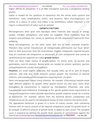 PROF. BALASUBRAMANIAN SATHYAMURTHY 2014 EDITION BTH – 103: GENERAL MICROBIOLOGY
Contact for your free pdf & job opportunities theimprintbiochemistry@gmail.com or 9986290201 Page 164 of 218
higher affinity for phosphate; it is an ABC transporter and uses a periplasmic binding
protein.
Sulfur is needed for the synthesis of substances like the amino acids cysteine and
methionine, some carbohydrates, biotin, and thiamine. Most microorganisms use
sulfate as a source of sulfur and reduce it by assimilatory sulfate reduction; a few
require a reduced form of sulfur such as cysteine.
GROWTH FACTORS
Microorganisms often grow and reproduce when minerals and sources of energy,
carbon, nitrogen, phosphorus, and sulfur are supplied. These organisms have the
enzymes and pathways nec- essary to synthesize all cell components required for their
wellbeing.
Many microorganisms, on the other hand, lack one or more essential enzymes.
Therefore they cannot manufacture all indispensable constituents but must obtain
them or their precursors from the environment. Organic compounds required because
they are essential cell components or precursors of such components and cannot be
synthesized by the organism are called growth factors.
There are three major classes of growth factors: (1) amino acids, (2) purines and
pyrimidines, and (3) vitamins. Amino acids are needed for protein synthesis, purines
and pyrimidines for nucleic acid synthesis.
Vitamins are small organic molecules that usually make up all or part of enzyme
cofactors, and only very small amounts sustain growth. The functions of selected
vitamins, and examples of microorganisms requiring them, are given.
Some microorganisms require many vitamins; for example, Enterococcus faecalis needs
eight different vitamins for growth. Other growth factors are also seen; heme (from
hemoglobin or cytochromes) is required by Haemophilus influenzae, and some
mycoplasmas need cholesterol. Knowledge of the specific growth factor requirements of
many microorganisms makes possible quantitative growth response assays for a variety
of substances. For example, species from the bacterial genera Lactobacillus and
Streptococcus can be used in microbiological assays of most vitamins and amino acids.
The appropriate bacterium is grown in a series of culture vessels, each containing
medium with an excess amount of all required components except the growth factor to
be assayed. A different amount of growth factor is added to each vessel. The standard
curve is prepared by plotting the growth factor quantity or concentration against the
 