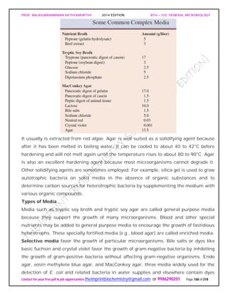 PROF. BALASUBRAMANIAN SATHYAMURTHY 2014 EDITION BTH – 103: GENERAL MICROBIOLOGY
Contact for your free pdf & job opportunities theimprintbiochemistry@gmail.com or 9986290201 Page 168 of 218
It usually is extracted from red algae. Agar is well suited as a solidifying agent because
after it has been melted in boiling water, it can be cooled to about 40 to 42°C before
hardening and will not melt again until the temperature rises to about 80 to 90°C. Agar
is also an excellent hardening agent because most microorganisms cannot degrade it.
Other solidifying agents are sometimes employed. For example, silica gel is used to grow
autotrophic bacteria on solid media in the absence of organic substances and to
determine carbon sources for heterotrophic bacteria by supplementing the medium with
various organic compounds.
Types of Media
Media such as tryptic soy broth and tryptic soy agar are called general purpose media
because they support the growth of many microorganisms. Blood and other special
nutrients may be added to general purpose media to encourage the growth of fastidious
heterotrophs. These specially fortified media (e.g., blood agar) are called enriched media.
Selective media favor the growth of particular microorganisms. Bile salts or dyes like
basic fuchsin and crystal violet favor the growth of gram-negative bacteria by inhibiting
the growth of gram-positive bacteria without affecting gram-negative organisms. Endo
agar, eosin methylene blue agar, and MacConkey agar, three media widely used for the
detection of E. coli and related bacteria in water supplies and elsewhere contain dyes
 