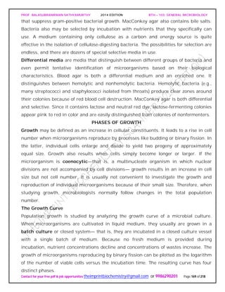 PROF. BALASUBRAMANIAN SATHYAMURTHY 2014 EDITION BTH – 103: GENERAL MICROBIOLOGY
Contact for your free pdf & job opportunities theimprintbiochemistry@gmail.com or 9986290201 Page 169 of 218
that suppress gram-positive bacterial growth. MacConkey agar also contains bile salts.
Bacteria also may be selected by incubation with nutrients that they specifically can
use. A medium containing only cellulose as a carbon and energy source is quite
effective in the isolation of cellulose-digesting bacteria. The possibilities for selection are
endless, and there are dozens of special selective media in use.
Differential media are media that distinguish between different groups of bacteria and
even permit tentative identification of microorganisms based on their biological
characteristics. Blood agar is both a differential medium and an enriched one. It
distinguishes between hemolytic and nonhemolytic bacteria. Hemolytic bacteria (e.g.,
many streptococci and staphylococci isolated from throats) produce clear zones around
their colonies because of red blood cell destruction. MacConkey agar is both differential
and selective. Since it contains lactose and neutral red dye, lactose-fermenting colonies
appear pink to red in color and are easily distinguished from colonies of nonfermenters.
PHASES OF GROWTH
Growth may be defined as an increase in cellular constituents. It leads to a rise in cell
number when microorganisms reproduce by processes like budding or binary fission. In
the latter, individual cells enlarge and divide to yield two progeny of approximately
equal size. Growth also results when cells simply become longer or larger. If the
microorganism is coenocytic—that is, a multinucleate organism in which nuclear
divisions are not accompanied by cell divisions— growth results in an increase in cell
size but not cell number. It is usually not convenient to investigate the growth and
reproduction of individual microorganisms because of their small size. Therefore, when
studying growth, microbiologists normally follow changes in the total population
number.
The Growth Curve
Population growth is studied by analyzing the growth curve of a microbial culture.
When microorganisms are cultivated in liquid medium, they usually are grown in a
batch culture or closed system— that is, they are incubated in a closed culture vessel
with a single batch of medium. Because no fresh medium is provided during
incubation, nutrient concentrations decline and concentrations of wastes increase. The
growth of microorganisms reproducing by binary fission can be plotted as the logarithm
of the number of viable cells versus the incubation time. The resulting curve has four
distinct phases.
 