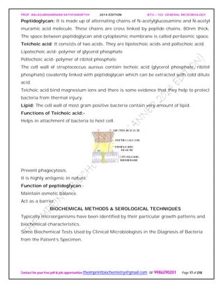 PROF. BALASUBRAMANIAN SATHYAMURTHY 2014 EDITION BTH – 103: GENERAL MICROBIOLOGY
Contact for your free pdf & job opportunities theimprintbiochemistry@gmail.com or 9986290201 Page 17 of 218
Peptidoglycan: It is made up of alternating chains of N-acetylglucosamine and N-acetyl
muramic acid molecule. These chains are cross linked by peptide chains. 80nm thick.
The space between peptidoglycan and cytoplasmic membrane is called perilasmic space.
Teichoic acid: It consists of two acids. They are lipotechoic acids and poltechoic acid.
Lipotechoic acid- polymer of glycerol phosphate
Poltechoic acid- polymer of ribitol phosphate
The cell wall of streptococcus aureus contain techoic acid (glycerol phosphate, ribitol
phosphate) covalently linked with peptidoglycan which can be extracted with cold dilute
acid.
Teichoic acid bind magnesium ions and there is some evidence that they help to protect
bacteria from thermal injury.
Lipid: The cell wall of most gram positive bacteria contain very amount of lipid.
Functions of Teichoic acid:-
Helps in attachment of bacteria to host cell.
Prevent phagocytosis.
It is highly antigenic in nature.
Function of peptidoglycan:-
Maintain osmotic balance.
Act as a barrier.
BIOCHEMICAL METHODS & SEROLOGICAL TECHNIQUES
Typically microorganisms have been identified by their particular growth patterns and
biochemical characteristics.
Some Biochemical Tests Used by Clinical Microbiologists in the Diagnosis of Bacteria
from the Patient’s Specimen.
 