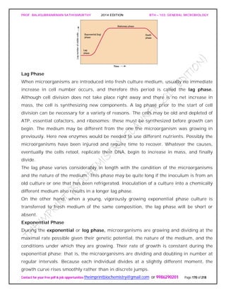 PROF. BALASUBRAMANIAN SATHYAMURTHY 2014 EDITION BTH – 103: GENERAL MICROBIOLOGY
Contact for your free pdf & job opportunities theimprintbiochemistry@gmail.com or 9986290201 Page 170 of 218
Lag Phase
When microorganisms are introduced into fresh culture medium, usually no immediate
increase in cell number occurs, and therefore this period is called the lag phase.
Although cell division does not take place right away and there is no net increase in
mass, the cell is synthesizing new components. A lag phase prior to the start of cell
division can be necessary for a variety of reasons. The cells may be old and depleted of
ATP, essential cofactors, and ribosomes; these must be synthesized before growth can
begin. The medium may be different from the one the microorganism was growing in
previously. Here new enzymes would be needed to use different nutrients. Possibly the
microorganisms have been injured and require time to recover. Whatever the causes,
eventually the cells retool, replicate their DNA, begin to increase in mass, and finally
divide.
The lag phase varies considerably in length with the condition of the microorganisms
and the nature of the medium. This phase may be quite long if the inoculum is from an
old culture or one that has been refrigerated. Inoculation of a culture into a chemically
different medium also results in a longer lag phase.
On the other hand, when a young, vigorously growing exponential phase culture is
transferred to fresh medium of the same composition, the lag phase will be short or
absent.
Exponential Phase
During the exponential or log phase, microorganisms are growing and dividing at the
maximal rate possible given their genetic potential, the nature of the medium, and the
conditions under which they are growing. Their rate of growth is constant during the
exponential phase; that is, the microorganisms are dividing and doubling in number at
regular intervals. Because each individual divides at a slightly different moment, the
growth curve rises smoothly rather than in discrete jumps.
 