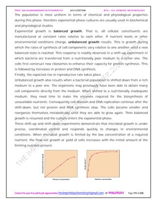 PROF. BALASUBRAMANIAN SATHYAMURTHY 2014 EDITION BTH – 103: GENERAL MICROBIOLOGY
Contact for your free pdf & job opportunities theimprintbiochemistry@gmail.com or 9986290201 Page 171 of 218
The population is most uniform in terms of chemical and physiological properties
during this phase; therefore exponential phase cultures are usually used in biochemical
and physiological studies.
Exponential growth is balanced growth. That is, all cellular constituents are
manufactured at constant rates relative to each other. If nutrient levels or other
environmental conditions change, unbalanced growth results. This is growth during
which the rates of synthesis of cell components vary relative to one another until a new
balanced state is reached. This response is readily observed in a shift-up experiment in
which bacteria are transferred from a nutritionally poor medium to a richer one. The
cells first construct new ribosomes to enhance their capacity for protein synthesis. This
is followed by increases in protein and DNA synthesis.
Finally, the expected rise in reproductive rate takes place.
Unbalanced growth also results when a bacterial population is shifted down from a rich
medium to a poor one. The organisms may previously have been able to obtain many
cell components directly from the medium. When shifted to a nutritionally inadequate
medium, they need time to make the enzymes required for the biosynthesis of
unavailable nutrients. Consequently cell division and DNA replication continue after the
shift-down, but net protein and RNA synthesis slow. The cells become smaller and
reorganize themselves metabolically until they are able to grow again. Then balanced
growth is resumed and the culture enters the exponential phase.
These shift-up and shift-down experiments demonstrate that microbial growth is under
precise, coordinated control and responds quickly to changes in environmental
conditions. When microbial growth is limited by the low concentration of a required
nutrient, the final net growth or yield of cells increases with the initial amount of the
limiting nutrient present.
 