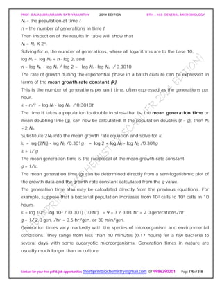 PROF. BALASUBRAMANIAN SATHYAMURTHY 2014 EDITION BTH – 103: GENERAL MICROBIOLOGY
Contact for your free pdf & job opportunities theimprintbiochemistry@gmail.com or 9986290201 Page 175 of 218
Nt = the population at time t
n = the number of generations in time t
Then inspection of the results in table will show that
Nt = N0 X 2n.
Solving for n, the number of generations, where all logarithms are to the base 10,
log Nt = log N0 + n · log 2, and
n = log Nt - log N0 / log 2 = log Nt - log N0 / 0.3010
The rate of growth during the exponential phase in a batch culture can be expressed in
terms of the mean growth rate constant (k).
This is the number of generations per unit time, often expressed as the generations per
hour.
k = n/t = log Nt - log N0 / 0.3010t
The time it takes a population to double in size—that is, the mean generation time or
mean doubling time (g), can now be calculated. If the population doubles (t = g), then Nt
= 2 N0.
Substitute 2N0 into the mean growth rate equation and solve for k.
k = log (2N0) - log N0 /0.301g = log 2 + log N0 - log N0 /0.301g
k = 1/ g
The mean generation time is the reciprocal of the mean growth rate constant.
g = 1/k
The mean generation time (g) can be determined directly from a semilogarithmic plot of
the growth data and the growth rate constant calculated from the g value.
The generation time also may be calculated directly from the previous equations. For
example, suppose that a bacterial population increases from 103 cells to 109 cells in 10
hours.
k = log 109 - log 103 / (0.301) (10 hr) = 9 – 3 / 3.01 hr = 2.0 generations/hr
g = 1/ 2.0 gen. /hr = 0.5 hr/gen. or 30 min/gen.
Generation times vary markedly with the species of microorganism and environmental
conditions. They range from less than 10 minutes (0.17 hours) for a few bacteria to
several days with some eucaryotic microorganisms. Generation times in nature are
usually much longer than in culture.
 