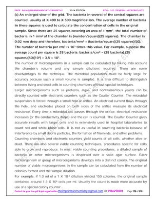 PROF. BALASUBRAMANIAN SATHYAMURTHY 2014 EDITION BTH – 103: GENERAL MICROBIOLOGY
Contact for your free pdf & job opportunities theimprintbiochemistry@gmail.com or 9986290201 Page 178 of 218
(c) An enlarged view of the grid. The bacteria in several of the central squares are
counted, usually at X 400 to X 500 magnification. The average number of bacteria
in these squares is used to calculate the concentration of cells in the original
sample. Since there are 25 squares covering an area of 1 mm2, the total number of
bacteria in 1 mm2 of the chamber is (number/square)(25 squares). The chamber is
0.02 mm deep and therefore, bacteria/mm3 = (bacteria/square)(25 squares)(50).
The number of bacteria per cm3 is 103 times this value. For example, suppose the
average count per square is 28 bacteria: bacteria/cm3 = (28 bacteria) (25
squares)(50)(103) = 3.5 × 107.
The number of microorganisms in a sample can be calculated by taking into account
the chamber’s volume and any sample dilutions required. There are some
disadvantages to the technique. The microbial population must be fairly large for
accuracy because such a small volume is sampled. It is also difficult to distinguish
between living and dead cells in counting chambers without special techniques.
Larger microorganisms such as protozoa, algae, and nonfilamentous yeasts can be
directly counted with electronic counters such as the Coulter Counter. The microbial
suspension is forced through a small hole or orifice. An electrical current flows through
the hole, and electrodes placed on both sides of the orifice measure its electrical
resistance. Every time a microbial cell passes through the orifice, electrical resistance
increases (or the conductivity drops) and the cell is counted. The Coulter Counter gives
accurate results with larger cells and is extensively used in hospital laboratories to
count red and white blood cells. It is not as useful in counting bacteria because of
interference by small debris particles, the formation of filaments, and other problems.
Counting chambers and electronic counters yield counts of all cells, whether alive or
dead. There are also several viable counting techniques, procedures specific for cells
able to grow and reproduce. In most viable counting procedures, a diluted sample of
bacteria or other microorganisms is dispersed over a solid agar surface. Each
microorganism or group of microorganisms develops into a distinct colony. The original
number of viable microorganisms in the sample can be calculated from the number of
colonies formed and the sample dilution.
For example, if 1.0 ml of a 1 X 10-6 dilution yielded 150 colonies, the original sample
contained around 1.5 X 108 cells per ml. Usually the count is made more accurate by
use of a special colony counter.
 