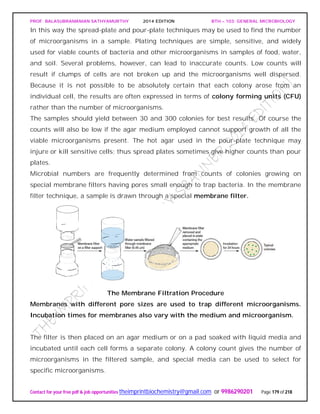 PROF. BALASUBRAMANIAN SATHYAMURTHY 2014 EDITION BTH – 103: GENERAL MICROBIOLOGY
Contact for your free pdf & job opportunities theimprintbiochemistry@gmail.com or 9986290201 Page 179 of 218
In this way the spread-plate and pour-plate techniques may be used to find the number
of microorganisms in a sample. Plating techniques are simple, sensitive, and widely
used for viable counts of bacteria and other microorganisms in samples of food, water,
and soil. Several problems, however, can lead to inaccurate counts. Low counts will
result if clumps of cells are not broken up and the microorganisms well dispersed.
Because it is not possible to be absolutely certain that each colony arose from an
individual cell, the results are often expressed in terms of colony forming units (CFU)
rather than the number of microorganisms.
The samples should yield between 30 and 300 colonies for best results. Of course the
counts will also be low if the agar medium employed cannot support growth of all the
viable microorganisms present. The hot agar used in the pour-plate technique may
injure or kill sensitive cells; thus spread plates sometimes give higher counts than pour
plates.
Microbial numbers are frequently determined from counts of colonies growing on
special membrane filters having pores small enough to trap bacteria. In the membrane
filter technique, a sample is drawn through a special membrane filter.
The Membrane Filtration Procedure
Membranes with different pore sizes are used to trap different microorganisms.
Incubation times for membranes also vary with the medium and microorganism.
The filter is then placed on an agar medium or on a pad soaked with liquid media and
incubated until each cell forms a separate colony. A colony count gives the number of
microorganisms in the filtered sample, and special media can be used to select for
specific microorganisms.
 