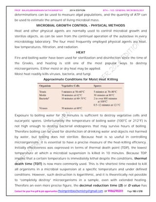 PROF. BALASUBRAMANIAN SATHYAMURTHY 2014 EDITION BTH – 103: GENERAL MICROBIOLOGY
Contact for your free pdf & job opportunities theimprintbiochemistry@gmail.com or 9986290201 Page 182 of 218
determinations can be used to measure algal populations, and the quantity of ATP can
be used to estimate the amount of living microbial mass.
MICROBIAL GROWTH CONTROL - PHYSICAL METHODS
Heat and other physical agents are normally used to control microbial growth and
sterilize objects, as can be seen from the continual operation of the autoclave in every
microbiology laboratory. The four most frequently employed physical agents are heat,
low temperatures, filtration, and radiation.
HEAT
Fire and boiling water have been used for sterilization and disinfection since the time of
the Greeks, and heating is still one of the most popular ways to destroy
microorganisms. Either moist or dry heat may be applied.
Moist heat readily kills viruses, bacteria, and fungi.
Approximate Conditions for Moist Heat Killing
Exposure to boiling water for 10 minutes is sufficient to destroy vegetative cells and
eucaryotic spores. Unfortunately the temperature of boiling water (100°C or 212°F) is
not high enough to destroy bacterial endospores that may survive hours of boiling.
Therefore boiling can be used for disinfection of drinking water and objects not harmed
by water, but boiling does not sterilize. Because heat is so useful in controlling
microorganisms, it is essential to have a precise measure of the heat-killing efficiency.
Initially effectiveness was expressed in terms of thermal death point (TDP), the lowest
temperature at which a microbial suspension is killed in 10 minutes. Because TDP
implies that a certain temperature is immediately lethal despite the conditions, thermal
death time (TDT) is now more commonly used. This is the shortest time needed to kill
all organisms in a microbial suspension at a specific temperature and under defined
conditions. However, such destruction is logarithmic, and it is theoretically not possible
to “completely destroy” microorganisms in a sample, even with extended heating.
Therefore an even more precise figure, the decimal reduction time (D) or D value has
 