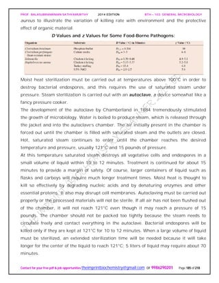 PROF. BALASUBRAMANIAN SATHYAMURTHY 2014 EDITION BTH – 103: GENERAL MICROBIOLOGY
Contact for your free pdf & job opportunities theimprintbiochemistry@gmail.com or 9986290201 Page 185 of 218
aureus to illustrate the variation of killing rate with environment and the protective
effect of organic material.
D Values and z Values for Some Food-Borne Pathogens:
Moist heat sterilization must be carried out at temperatures above 100°C in order to
destroy bacterial endospores, and this requires the use of saturated steam under
pressure. Steam sterilization is carried out with an autoclave, a device somewhat like a
fancy pressure cooker.
The development of the autoclave by Chamberland in 1884 tremendously stimulated
the growth of microbiology. Water is boiled to produce steam, which is released through
the jacket and into the autoclave’s chamber. The air initially present in the chamber is
forced out until the chamber is filled with saturated steam and the outlets are closed.
Hot, saturated steam continues to enter until the chamber reaches the desired
temperature and pressure, usually 121°C and 15 pounds of pressure.
At this temperature saturated steam destroys all vegetative cells and endospores in a
small volume of liquid within 10 to 12 minutes. Treatment is continued for about 15
minutes to provide a margin of safety. Of course, larger containers of liquid such as
flasks and carboys will require much longer treatment times. Moist heat is thought to
kill so effectively by degrading nucleic acids and by denaturing enzymes and other
essential proteins. It also may disrupt cell membranes. Autoclaving must be carried out
properly or the processed materials will not be sterile. If all air has not been flushed out
of the chamber, it will not reach 121°C even though it may reach a pressure of 15
pounds. The chamber should not be packed too tightly because the steam needs to
circulate freely and contact everything in the autoclave. Bacterial endospores will be
killed only if they are kept at 121°C for 10 to 12 minutes. When a large volume of liquid
must be sterilized, an extended sterilization time will be needed because it will take
longer for the center of the liquid to reach 121°C; 5 liters of liquid may require about 70
minutes.
 
