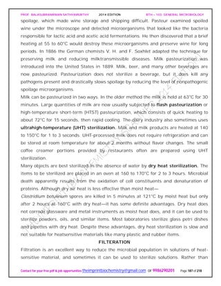 PROF. BALASUBRAMANIAN SATHYAMURTHY 2014 EDITION BTH – 103: GENERAL MICROBIOLOGY
Contact for your free pdf & job opportunities theimprintbiochemistry@gmail.com or 9986290201 Page 187 of 218
spoilage, which made wine storage and shipping difficult. Pasteur examined spoiled
wine under the microscope and detected microorganisms that looked like the bacteria
responsible for lactic acid and acetic acid fermentations. He then discovered that a brief
heating at 55 to 60°C would destroy these microorganisms and preserve wine for long
periods. In 1886 the German chemists V. H. and F. Soxhlet adapted the technique for
preserving milk and reducing milktransmissible diseases. Milk pasteurization was
introduced into the United States in 1889. Milk, beer, and many other beverages are
now pasteurized. Pasteurization does not sterilize a beverage, but it does kill any
pathogens present and drastically slows spoilage by reducing the level of nonpathogenic
spoilage microorganisms.
Milk can be pasteurized in two ways. In the older method the milk is held at 63°C for 30
minutes. Large quantities of milk are now usually subjected to flash pasteurization or
high-temperature short-term (HTST) pasteurization, which consists of quick heating to
about 72°C for 15 seconds, then rapid cooling. The dairy industry also sometimes uses
ultrahigh-temperature (UHT) sterilization. Milk and milk products are heated at 140
to 150°C for 1 to 3 seconds. UHT-processed milk does not require refrigeration and can
be stored at room temperature for about 2 months without flavor changes. The small
coffee creamer portions provided by restaurants often are prepared using UHT
sterilization.
Many objects are best sterilized in the absence of water by dry heat sterilization. The
items to be sterilized are placed in an oven at 160 to 170°C for 2 to 3 hours. Microbial
death apparently results from the oxidation of cell constituents and denaturation of
proteins. Although dry air heat is less effective than moist heat—
Clostridium botulinum spores are killed in 5 minutes at 121°C by moist heat but only
after 2 hours at 160°C with dry heat—it has some definite advantages. Dry heat does
not corrode glassware and metal instruments as moist heat does, and it can be used to
sterilize powders, oils, and similar items. Most laboratories sterilize glass petri dishes
and pipettes with dry heat. Despite these advantages, dry heat sterilization is slow and
not suitable for heatsensitive materials like many plastic and rubber items.
FILTERATION
Filtration is an excellent way to reduce the microbial population in solutions of heat-
sensitive material, and sometimes it can be used to sterilize solutions. Rather than
 