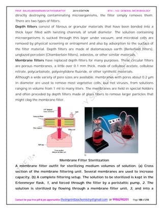 PROF. BALASUBRAMANIAN SATHYAMURTHY 2014 EDITION BTH – 103: GENERAL MICROBIOLOGY
Contact for your free pdf & job opportunities theimprintbiochemistry@gmail.com or 9986290201 Page 188 of 218
directly destroying contaminating microorganisms, the filter simply removes them.
There are two types of filters.
Depth filters consist of fibrous or granular materials that have been bonded into a
thick layer filled with twisting channels of small diameter. The solution containing
microorganisms is sucked through this layer under vacuum, and microbial cells are
removed by physical screening or entrapment and also by adsorption to the surface of
the filter material. Depth filters are made of diatomaceous earth (Berkefield filters),
unglazed porcelain (Chamberlain filters), asbestos, or other similar materials.
Membrane filters have replaced depth filters for many purposes. These circular filters
are porous membranes, a little over 0.1 mm thick, made of cellulose acetate, cellulose
nitrate, polycarbonate, polyvinylidene fluoride, or other synthetic materials.
Although a wide variety of pore sizes are available, membranes with pores about 0.2 μm
in diameter are used to remove most vegetative cells, but not viruses, from solutions
ranging in volume from 1 ml to many liters. The membranes are held in special holders
and often preceded by depth filters made of glass fibers to remove larger particles that
might clog the membrane filter.
Membrane Filter Sterilization
A membrane filter outfit for sterilizing medium volumes of solution. (a) Cross
section of the membrane filtering unit. Several membranes are used to increase
capacity. (b) A complete filtering setup. The solution to be sterilized is kept in the
Erlenmeyer flask, 1, and forced through the filter by a peristaltic pump, 2. The
solution is sterilized by flowing through a membrane filter unit, 3, and into a
 