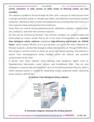 PROF. BALASUBRAMANIAN SATHYAMURTHY 2014 EDITION BTH – 103: GENERAL MICROBIOLOGY
Contact for your free pdf & job opportunities theimprintbiochemistry@gmail.com or 9986290201 Page 189 of 218
sterile container. A wide variety of other kinds of filtering outfits are also
available.
The solution is pulled or forced through the filter with a vacuum or with pressure from
a syringe, peristaltic pump, or nitrogen gas bottle, and collected in previously sterilized
containers. Membrane filters remove microorganisms by screening them out much as a
sieve separates large sand particles from small ones.
These filters are used to sterilize pharmaceuticals, ophthalmic solutions, culture media,
oils, antibiotics, and other heat-sensitive solutions.
Air also can be sterilized by filtration. Two common examples are surgical masks and
cotton plugs on culture vessels that let air in but keep microorganisms out. Laminar
flow biological safety cabinets employing high-efficiency particulate air (HEPA)
filters, which remove 99.97% of 0.3 μm particles, are one of the most important air
filtration systems. Laminar flow biological safety cabinets force air through HEPA filters,
then project a vertical curtain of sterile air across the cabinet opening. This protects a
worker from microorganisms being handled within the cabinet and prevents
contamination of the room.
A person uses these cabinets when working with dangerous agents such as
Mycobacterium tuberculosis, tumor viruses, and recombinant DNA. They are also
employed in research labs and industries, such as the pharmaceutical industry, when a
sterile working surface is needed for conducting assays, preparing media, examining
tissue cultures, and the like.
A Laminar Flow Biological Safety Cabinet
A schematic diagram showing the airflow pattern.
 
