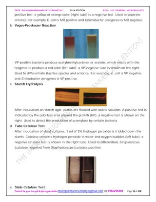 PROF. BALASUBRAMANIAN SATHYAMURTHY 2014 EDITION BTH – 103: GENERAL MICROBIOLOGY
Contact for your free pdf & job opportunities theimprintbiochemistry@gmail.com or 9986290201 Page 19 of 218
positive test; a yellow or orange color (right tube) is a negative test. Used to separate
enterics, for example E. coli is MR positive and Enterobacter aerogenes is MR negative.
b. Voges-Proskauer Reaction
VP-positive bacteria produce acetylmethylcarbinol or acetoin, which reacts with the
reagents to produce a red color (left tube); a VP-negative tube is shown on the right.
Used to differentiate Bacillus species and enterics. For example, E. coli is VP negative
and Enterobacter aerogenes is VP positive.
c. Starch Hydrolysis
After incubation on starch agar, plates are flooded with iodine solution. A positive test is
indicated by the colorless area around the growth (left); a negative test is shown on the
right. Used to detect the production of α-amylase by certain bacteria.
d. Tube Catalase Test
After incubation of slant cultures, 1 ml of 3% hydrogen peroxide is trickled down the
slants. Catalase converts hydrogen peroxide to water and oxygen bubbles (left tube); a
negative catalase test is shown in the right tube. Used to differentiate Streptococcus
(catalase negative) from Staphylococcus (catalase positive).
e. Slide Catalase Test
 