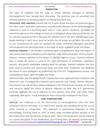 PROF. BALASUBRAMANIAN SATHYAMURTHY 2014 EDITION BTH – 103: GENERAL MICROBIOLOGY
Contact for your free pdf & job opportunities theimprintbiochemistry@gmail.com or 9986290201 Page 190 of 218
RADIATION
The types of radiation and the ways in which radiation damages or destroys
microorganisms have already been discussed. The practical uses of ultraviolet and
ionizing radiation in sterilizing objects are briefly described next.
Ultraviolet (UV) radiation around 260 nm is quite lethal but does not penetrate glass,
dirt films, water, and other substances very effectively. Because of this disadvantage,UV
radiation is used as a sterilizing agent only in a few specific situations. UV lamps are
sometimes placed on the ceilings of rooms or in biological safety cabinets to sterilize the
air and any exposed surfaces. Because UV radiation burns the skin and damages eyes,
people working in such areas must be certain the UV lamps are off when the areas are
in use. Commercial UV units are available for water treatment. Pathogens and other
microorganisms are destroyed when a thin layer of water is passed under the lamps.
Ionizing radiation is an excellent sterilizing agent and penetrates deep into objects. It
will destroy bacterial endospores and vegetative cells, both procaryotic and eucaryotic;
however, ionizing radiation is not always as effective against viruses. Gamma radiation
from a cobalt 60 source is used in the cold sterilization of antibiotics, hormones,
sutures, and plastic disposable supplies such as syringes. Gamma radiation has also
been used to sterilize and “pasteurize” meat and other food. Irradiation can eliminate
the threat of such pathogens as Escherichia coli O157:H7, Staphylococcus aureus, and
Campylobacter jejuni. Both the Food and Drug
Administration and the World Health Organization have approved food irradiation and
declared it safe. A commercial irradiation plant operates near Tampa, Florida. However,
this process has not yet been widely employed in the United States because of the cost
and concerns about the effects of gamma radiation on food. The U.S. government
currently approves the use of radiation to treat poultry, beef, pork, veal, lamb, fruits,
vegetables, and spices. It will probably be more extensively employed in the future.
LOW TEMPERATURE
Although our emphasis is on the destruction of microorganisms, often the most
convenient control technique is to inhibit their growth and reproduction by the use of
either freezing or refrigeration. This approach is particularly important in food
microbiology. Freezing items at -20°C or lower stops microbial growth because of the
low temperature and the absence of liquid water. Some microorganisms will be killed by
ice crystal disruption of cell membranes, but freezing does not destroy contaminating
 