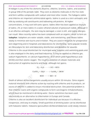 PROF. BALASUBRAMANIAN SATHYAMURTHY 2014 EDITION BTH – 103: GENERAL MICROBIOLOGY
Contact for your free pdf & job opportunities theimprintbiochemistry@gmail.com or 9986290201 Page 194 of 218
A halogen is any of the five elements (fluorine, chlorine, bromine, iodine, and astatine)
in group VIIA of the periodic table. They exist as diatomic molecules in the free state
and form saltlike compounds with sodium and most other metals. The halogens iodine
and chlorine are important antimicrobial agents. Iodine is used as a skin antiseptic and
kills by oxidizing cell constituents and iodinating cell proteins. At higher
concentrations, it may even kill some spores. Iodine often has been applied as tincture
of iodine, 2% or more iodine in a water-ethanol solution of potassium iodide. Although it
is an effective antiseptic, the skin may be damaged, a stain is left, and iodine allergies
can result. More recently iodine has been complexed with an organic carrier to form an
iodophor. Iodophors are water soluble, stable, and nonstaining, and release iodine
slowly to minimize skin burns and irritation. They are used in hospitals for preoperative
skin degerming and in hospitals and laboratories for disinfecting. Some popular brands
are Wescodyne for skin and laboratory disinfection and Betadine for wounds.
Chlorine is the usual disinfectant for municipal water supplies and swimming pools and
is also employed in the dairy and food industries. It may be applied as chlorine gas,
sodium hypochlorite, or calcium hypochlorite, all of which yield hypochlorous acid
(HClO) and then atomic oxygen. The result is oxidation of cellular materials and
destruction of vegetative bacteria and fungi, although not spores.
Death of almost all microorganisms usually occurs within 30 minutes. Since organic
material interferes with chlorine action by reacting with chlorine and its products, an
excess of chlorine is added to ensure microbial destruction. One potential problem is
that chlorine reacts with organic compounds to form carcinogenic trihalomethanes,
which must be monitored in drinking water. Ozone sometimes has been used
successfully as an alternative to chlorination in Europe and Canada.
Chlorine is also an excellent disinfectant for individual use because it is effective,
inexpensive, and easy to employ. Small quantities of drinking water can be disinfected
with halazone tablets. Halazone (parasulfone dichloramidobenzoic acid) slowly releases
 