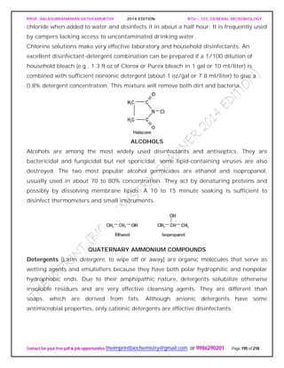 PROF. BALASUBRAMANIAN SATHYAMURTHY 2014 EDITION BTH – 103: GENERAL MICROBIOLOGY
Contact for your free pdf & job opportunities theimprintbiochemistry@gmail.com or 9986290201 Page 195 of 218
chloride when added to water and disinfects it in about a half hour. It is frequently used
by campers lacking access to uncontaminated drinking water.
Chlorine solutions make very effective laboratory and household disinfectants. An
excellent disinfectant-detergent combination can be prepared if a 1/100 dilution of
household bleach (e.g., 1.3 fl oz of Clorox or Purex bleach in 1 gal or 10 ml/liter) is
combined with sufficient nonionic detergent (about 1 oz/gal or 7.8 ml/liter) to give a
0.8% detergent concentration. This mixture will remove both dirt and bacteria.
ALCOHOLS
Alcohols are among the most widely used disinfectants and antiseptics. They are
bactericidal and fungicidal but not sporicidal; some lipid-containing viruses are also
destroyed. The two most popular alcohol germicides are ethanol and isopropanol,
usually used in about 70 to 80% concentration. They act by denaturing proteins and
possibly by dissolving membrane lipids. A 10 to 15 minute soaking is sufficient to
disinfect thermometers and small instruments.
QUATERNARY AMMONIUM COMPOUNDS
Detergents [Latin detergere, to wipe off or away] are organic molecules that serve as
wetting agents and emulsifiers because they have both polar hydrophilic and nonpolar
hydrophobic ends. Due to their amphipathic nature, detergents solubilize otherwise
insoluble residues and are very effective cleansing agents. They are different than
soaps, which are derived from fats. Although anionic detergents have some
antimicrobial properties, only cationic detergents are effective disinfectants.
 